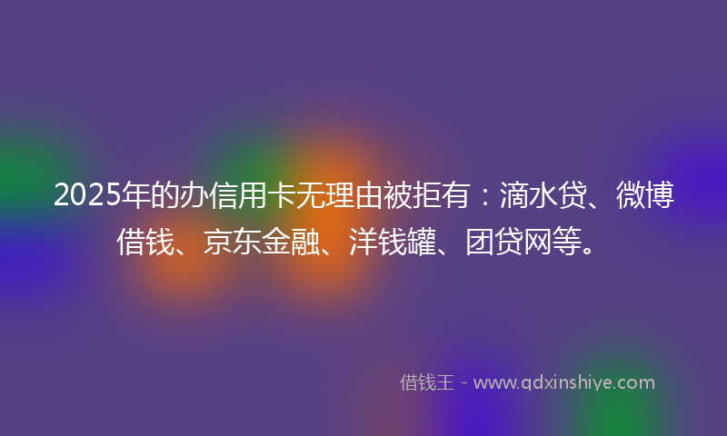 2025年的办信用卡无理由被拒有：滴水贷、微博借钱、京东金融、洋钱罐、团贷网等。
