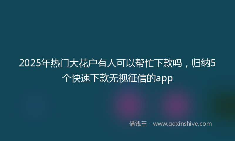 2025年热门大花户有人可以帮忙下款吗，归纳5个快速下款无视征信的app