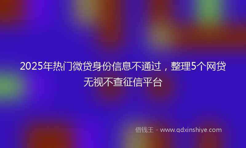 2025年热门微贷身份信息不通过，整理5个网贷无视不查征信平台