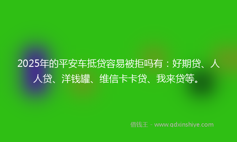 2025年的平安车抵贷容易被拒吗有：好期贷、人人贷、洋钱罐、维信卡卡贷、我来贷等。