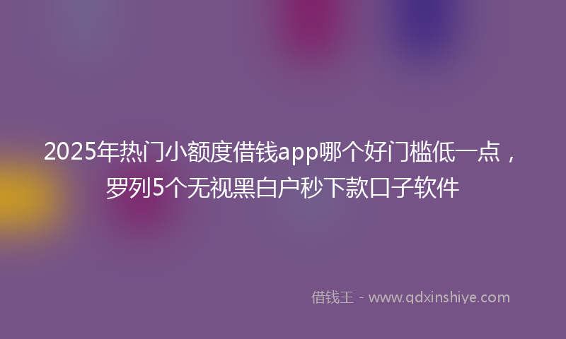 2025年热门小额度借钱app哪个好门槛低一点，罗列5个无视黑白户秒下款口子软件