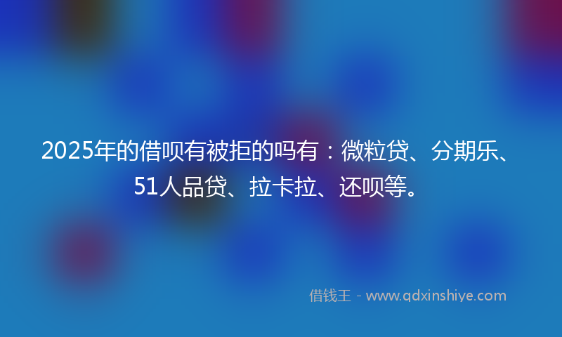 2025年的借呗有被拒的吗有：微粒贷、分期乐、51人品贷、拉卡拉、还呗等。