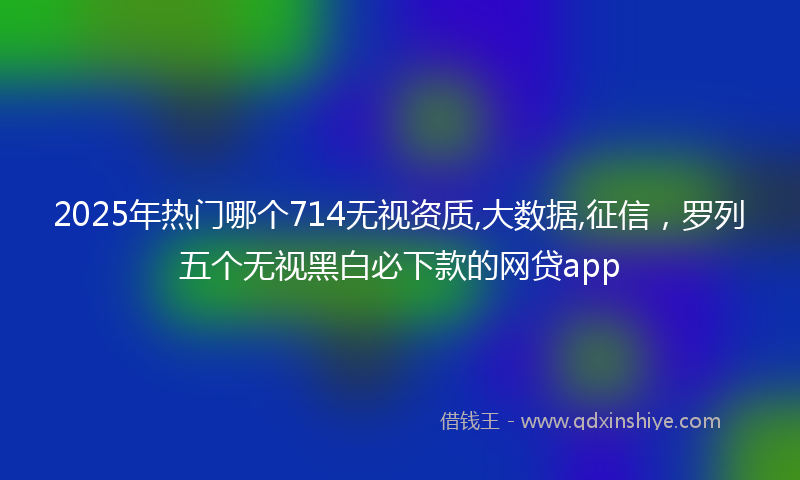 2025年热门哪个714无视资质,大数据,征信，罗列五个无视黑白必下款的网贷app
