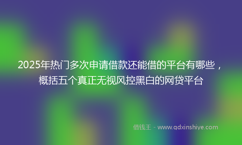 2025年热门多次申请借款还能借的平台有哪些，概括五个真正无视风控黑白的网贷平台
