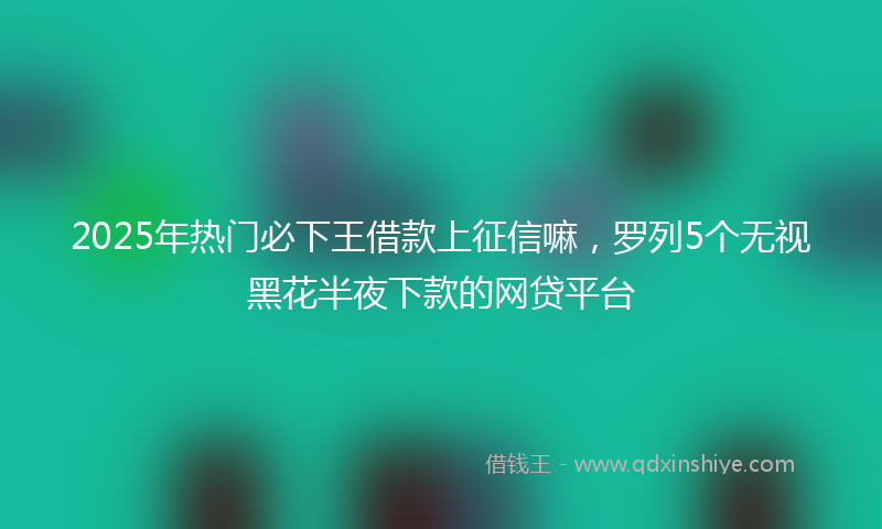 2025年热门必下王借款上征信嘛，罗列5个无视黑花半夜下款的网贷平台