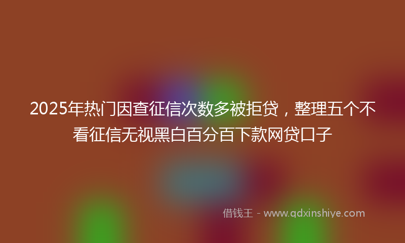 2025年热门因查征信次数多被拒贷，整理五个不看征信无视黑白百分百下款网贷口子