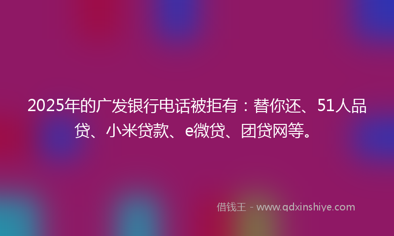 2025年的广发银行电话被拒有:替你还、51人品贷、小米贷款、e微贷、团贷网等。
