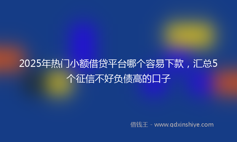 2025年热门小额借贷平台哪个容易下款，汇总5个征信不好负债高的口子