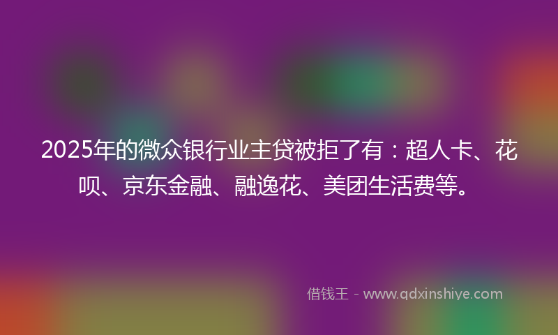 2025年的微众银行业主贷被拒了有：超人卡、花呗、京东金融、融逸花、美团生活费等。
