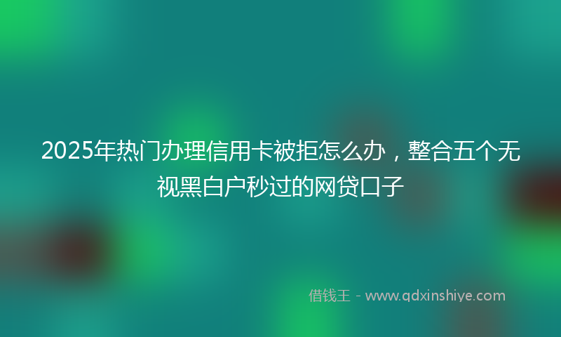 2025年热门办理信用卡被拒怎么办，整合五个无视黑白户秒过的网贷口子