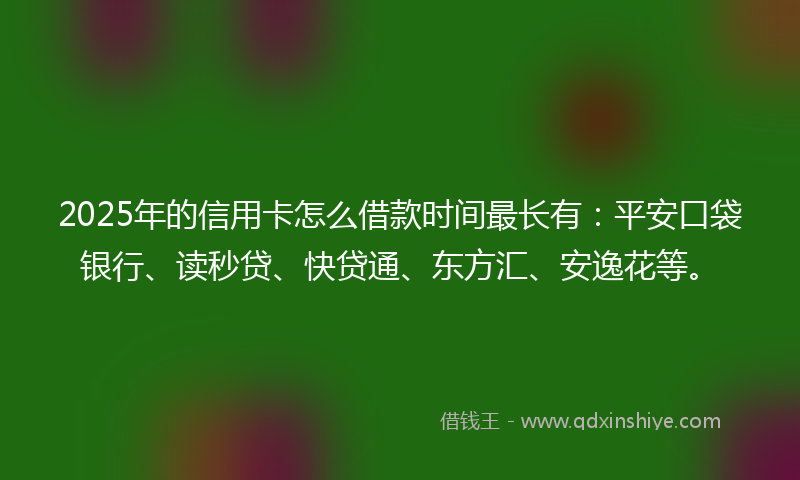 2025年的信用卡怎么借款时间最长有：平安口袋银行、读秒贷、快贷通、东方汇、安逸花等。