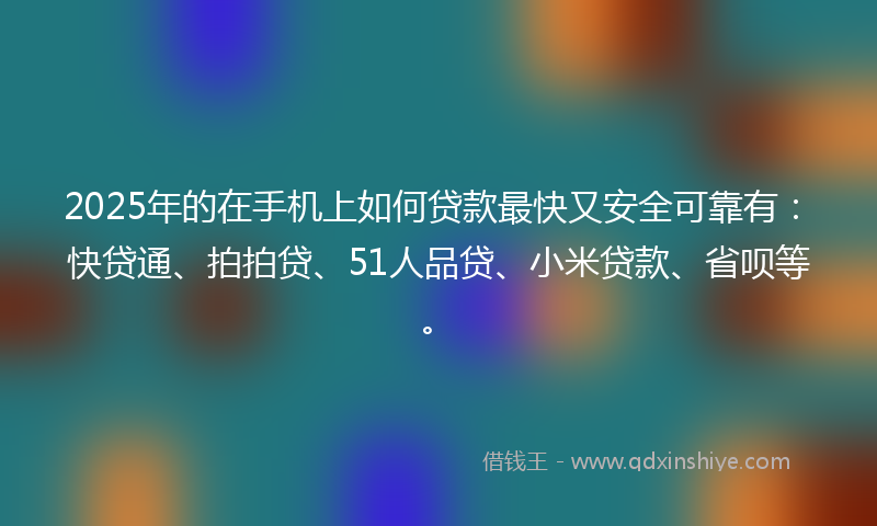 2025年的在手机上如何贷款最快又安全可靠有：快贷通、拍拍贷、51人品贷、小米贷款、省呗等。