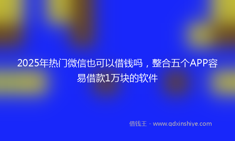 2025年热门微信也可以借钱吗，整合五个APP容易借款1万块的软件