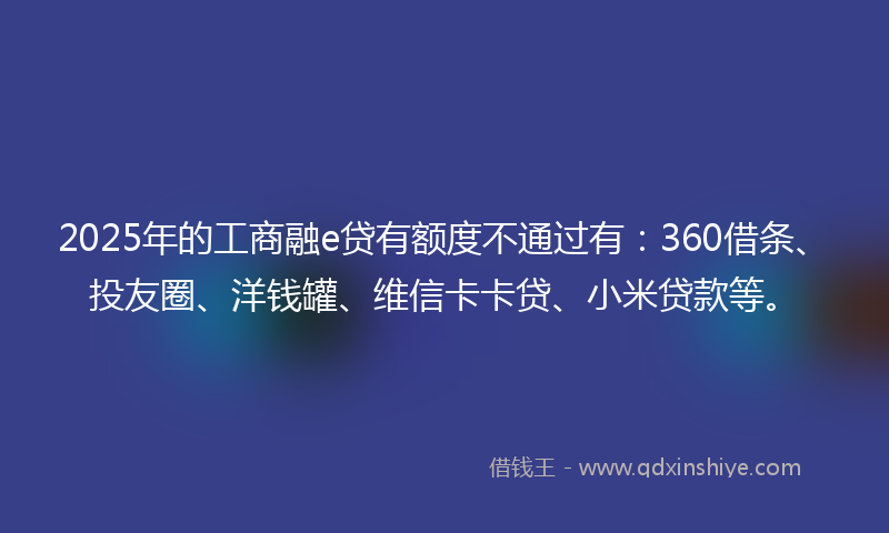 2025年的工商融e贷有额度不通过有：360借条、投友圈、洋钱罐、维信卡卡贷、小米贷款等。