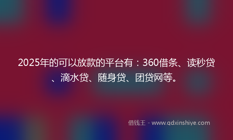 2025年的可以放款的平台有：360借条、读秒贷、滴水贷、随身贷、团贷网等。
