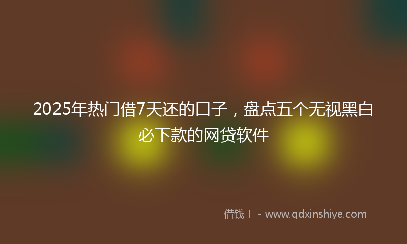 2025年热门借7天还的口子，盘点五个无视黑白必下款的网贷软件