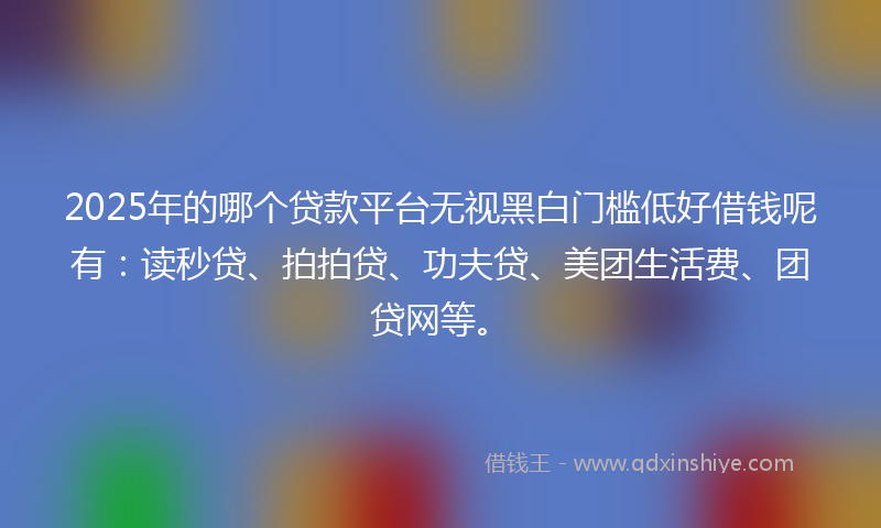 2025年的哪个贷款平台无视黑白门槛低好借钱呢有：读秒贷、拍拍贷、功夫贷、美团生活费、团贷网等。