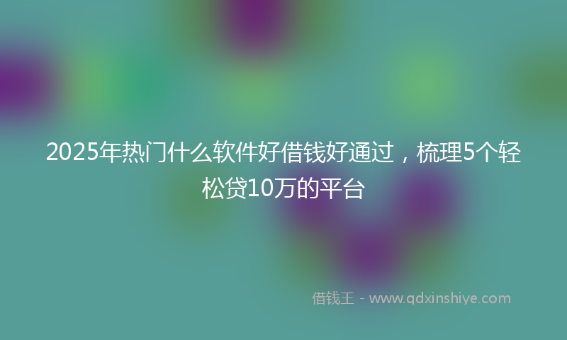 2025年热门什么软件好借钱好通过，梳理5个轻松贷10万的平台