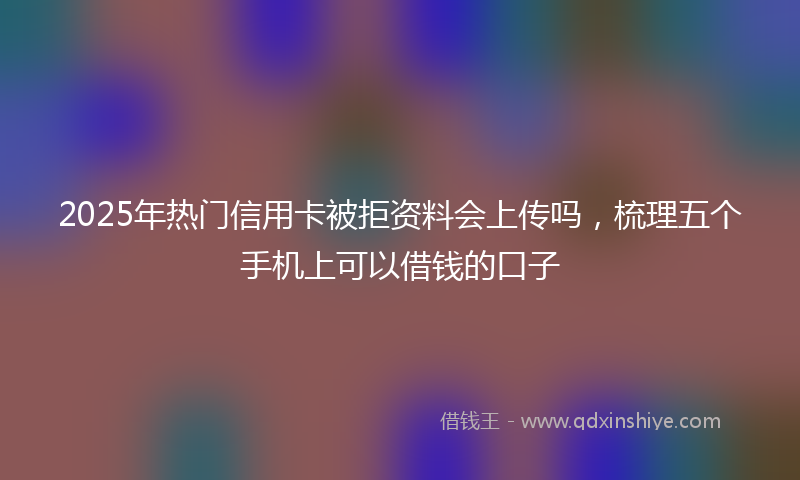 2025年热门信用卡被拒资料会上传吗，梳理五个手机上可以借钱的口子