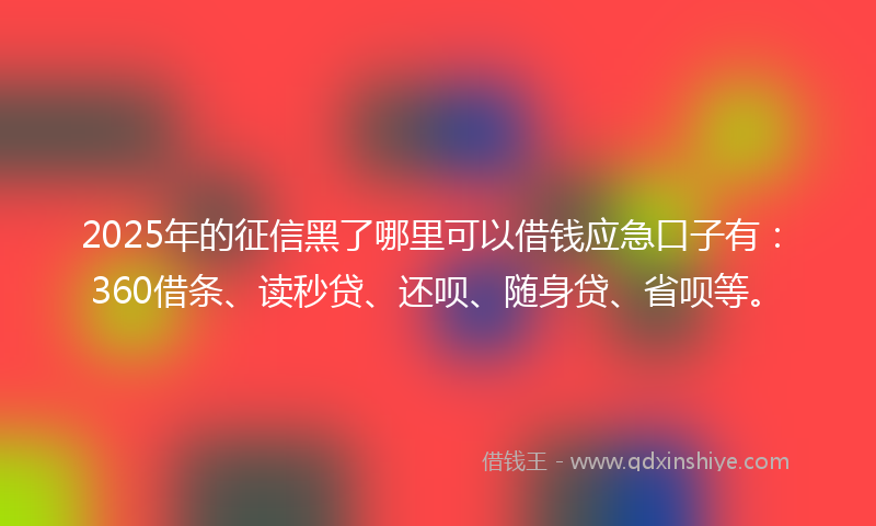 2025年的征信黑了哪里可以借钱应急口子有：360借条、读秒贷、还呗、随身贷、省呗等。