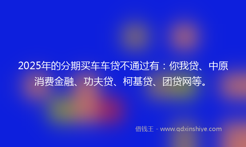 2025年的分期买车车贷不通过有：你我贷、中原消费金融、功夫贷、柯基贷、团贷网等。