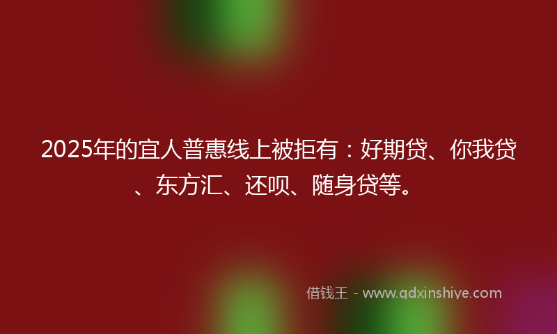2025年的宜人普惠线上被拒有：好期贷、你我贷、东方汇、还呗、随身贷等。