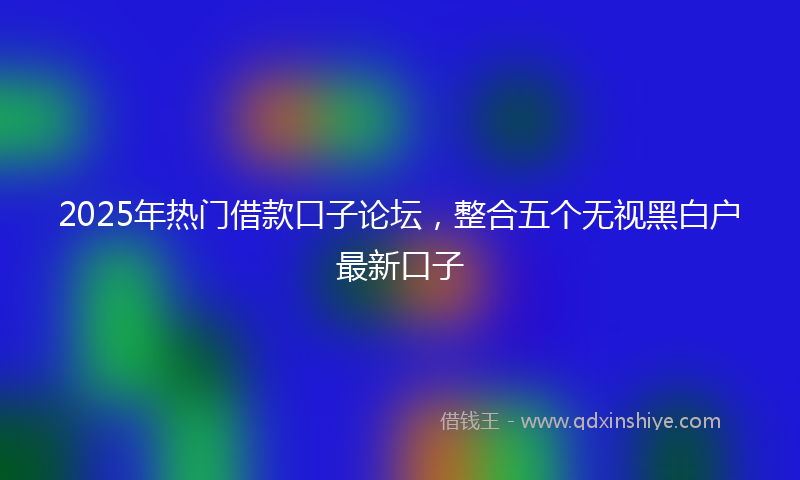 2025年热门借款口子论坛，整合五个无视黑白户最新口子