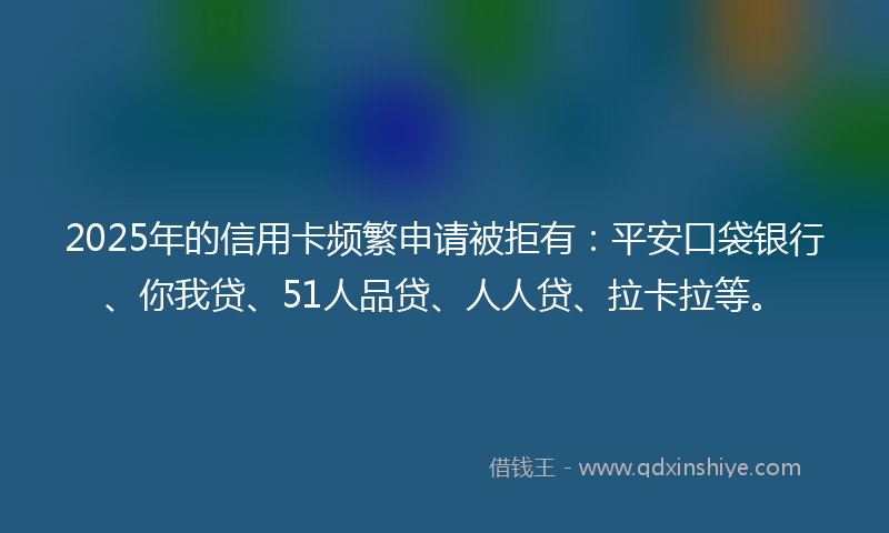2025年的信用卡频繁申请被拒有：平安口袋银行、你我贷、51人品贷、人人贷、拉卡拉等。