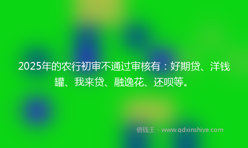2025年的农行初审不通过审核有：好期贷、洋钱罐、我来贷、融逸花、还呗等。
