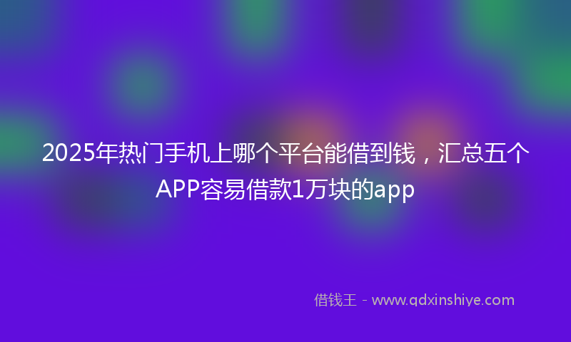 2025年热门手机上哪个平台能借到钱，汇总五个APP容易借款1万块的app