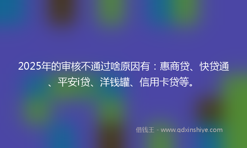 2025年的审核不通过啥原因有：惠商贷、快贷通、平安i贷、洋钱罐、信用卡贷等。