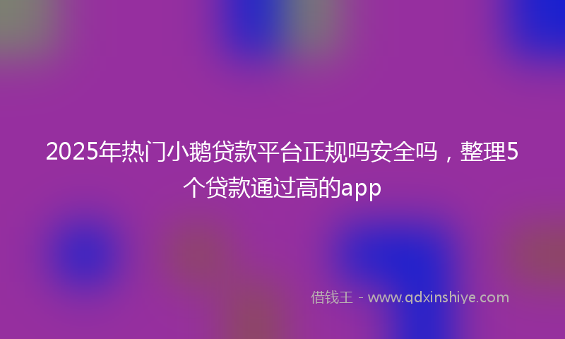 2025年热门小鹅贷款平台正规吗安全吗，整理5个贷款通过高的app