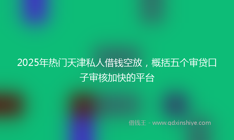 2025年热门天津私人借钱空放，概括五个审贷口子审核加快的平台
