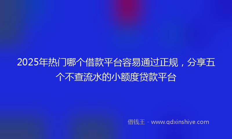 2025年热门哪个借款平台容易通过正规，分享五个不查流水的小额度贷款平台