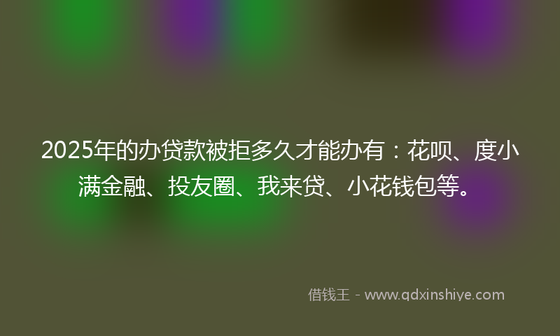 2025年的办贷款被拒多久才能办有：花呗、度小满金融、投友圈、我来贷、小花钱包等。