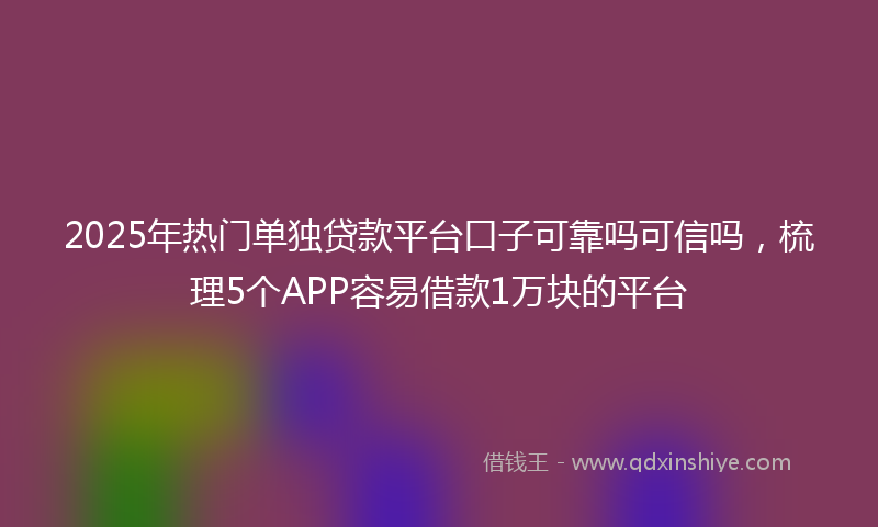 2025年热门单独贷款平台口子可靠吗可信吗，梳理5个APP容易借款1万块的平台