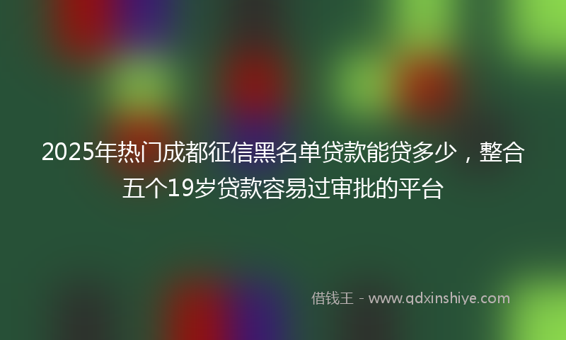 2025年热门成都征信黑名单贷款能贷多少，整合五个19岁贷款容易过审批的平台