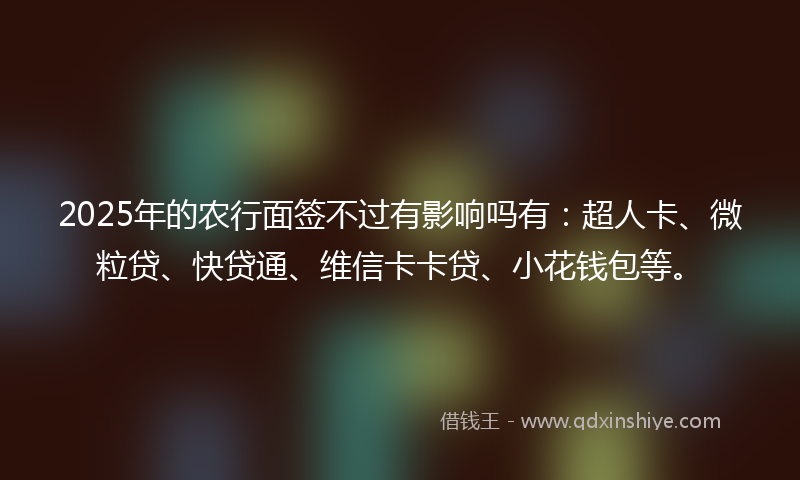 2025年的农行面签不过有影响吗有：超人卡、微粒贷、快贷通、维信卡卡贷、小花钱包等。