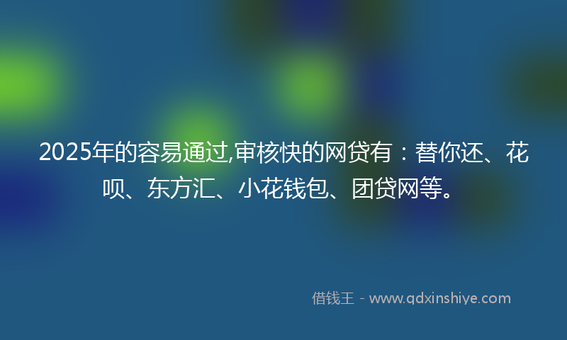 2025年的容易通过,审核快的网贷有：替你还、花呗、东方汇、小花钱包、团贷网等。