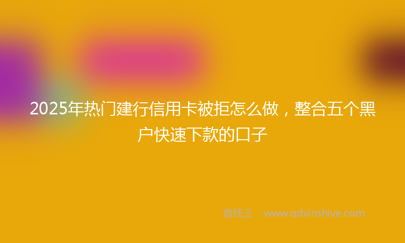 2025年热门建行信用卡被拒怎么做，整合五个黑户快速下款的口子