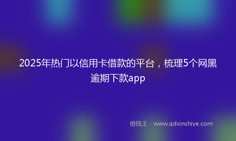 2025年热门以信用卡借款的平台，梳理5个网黑逾期下款app