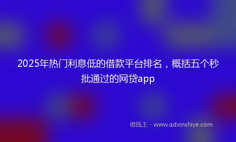 2025年热门利息低的借款平台排名，概括五个秒批通过的网贷app