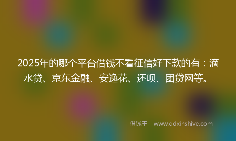 2025年的哪个平台借钱不看征信好下款的有：滴水贷、京东金融、安逸花、还呗、团贷网等。