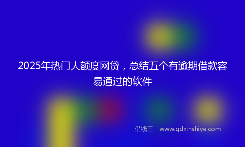 2025年热门大额度网贷，总结五个有逾期借款容易通过的软件