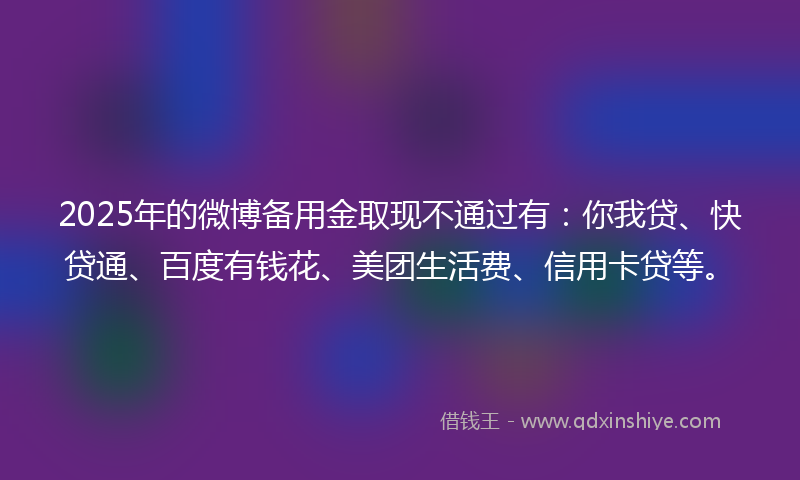 2025年的微博备用金取现不通过有：你我贷、快贷通、百度有钱花、美团生活费、信用卡贷等。