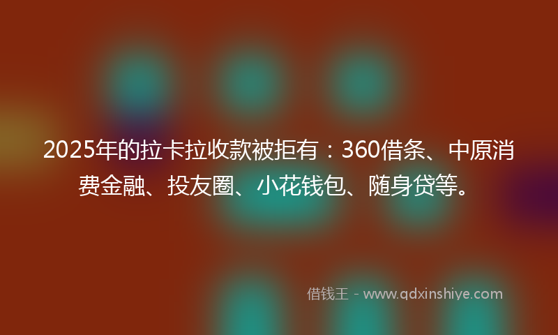 2025年的拉卡拉收款被拒有：360借条、中原消费金融、投友圈、小花钱包、随身贷等。