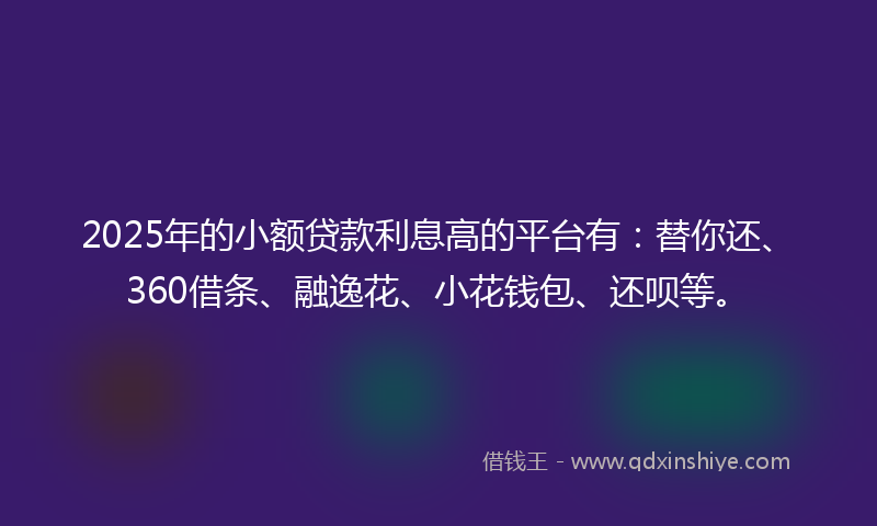 2025年的小额贷款利息高的平台有：替你还、360借条、融逸花、小花钱包、还呗等。