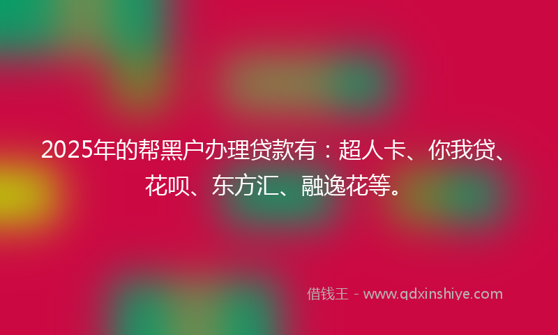 2025年的帮黑户办理贷款有：超人卡、你我贷、花呗、东方汇、融逸花等。