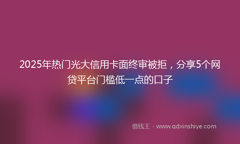 2025年热门光大信用卡面终审被拒，分享5个网贷平台门槛低一点的口子