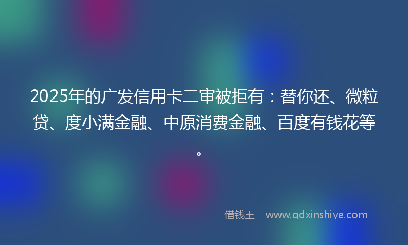 2025年的广发信用卡二审被拒有：替你还、微粒贷、度小满金融、中原消费金融、百度有钱花等。